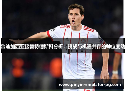 鲁迪加西亚接替特德斯科分析：挑战与机遇并存的帅位变动