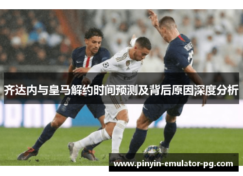 齐达内与皇马解约时间预测及背后原因深度分析