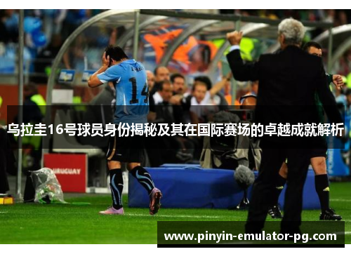 乌拉圭16号球员身份揭秘及其在国际赛场的卓越成就解析