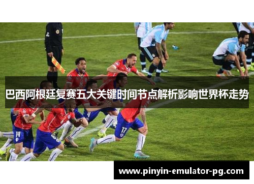 巴西阿根廷复赛五大关键时间节点解析影响世界杯走势