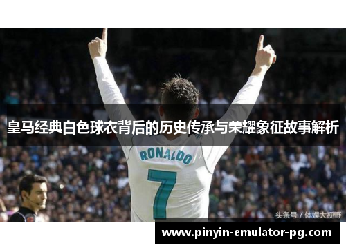 皇马经典白色球衣背后的历史传承与荣耀象征故事解析