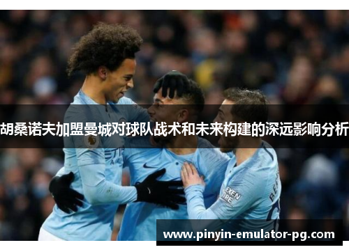 胡桑诺夫加盟曼城对球队战术和未来构建的深远影响分析