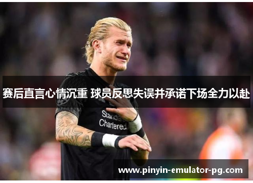 赛后直言心情沉重 球员反思失误并承诺下场全力以赴