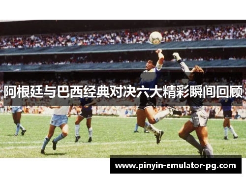 阿根廷与巴西经典对决六大精彩瞬间回顾