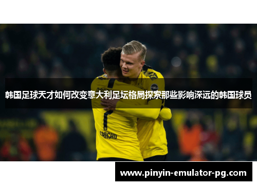 韩国足球天才如何改变意大利足坛格局探索那些影响深远的韩国球员 韩国足球天才如何改变意大利足坛格局探索那些影响深远的韩国球员