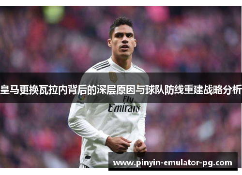 皇马更换瓦拉内背后的深层原因与球队防线重建战略分析