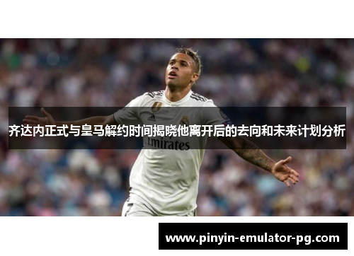 齐达内正式与皇马解约时间揭晓他离开后的去向和未来计划分析