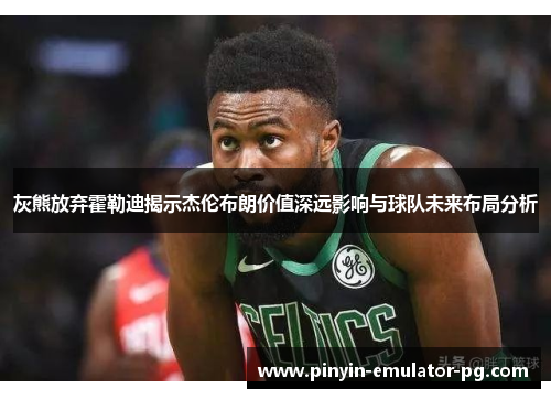 灰熊放弃霍勒迪揭示杰伦布朗价值深远影响与球队未来布局分析