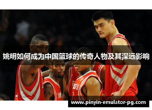 姚明如何成为中国篮球的传奇人物及其深远影响