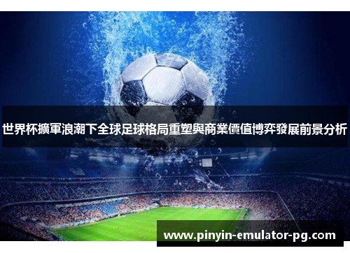 世界杯擴軍浪潮下全球足球格局重塑與商業價值博弈發展前景分析