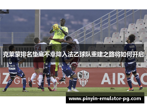 克莱蒙排名垫底不幸降入法乙球队重建之路将如何开启