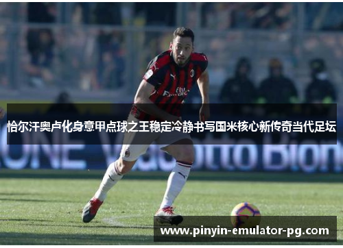 恰尔汗奥卢化身意甲点球之王稳定冷静书写国米核心新传奇当代足坛
