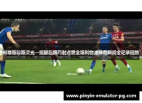 柯蒂斯琼斯灵光一现脚后跟巧射点燃全场利物浦神奇瞬间全记录回放 柯蒂斯琼斯灵光一现脚后跟巧射点燃全场利物浦神奇瞬间全记录回放