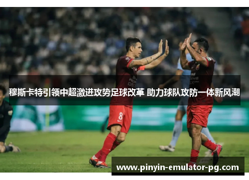 穆斯卡特引领中超激进攻势足球改革 助力球队攻防一体新风潮