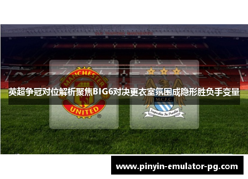 英超争冠对位解析聚焦BIG6对决更衣室氛围成隐形胜负手变量