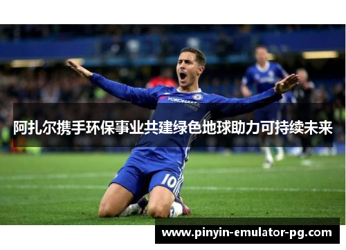阿扎尔携手环保事业共建绿色地球助力可持续未来