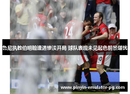 鲁尼执教伯明翰遭遇惨淡开局 球队表现未见起色前景堪忧