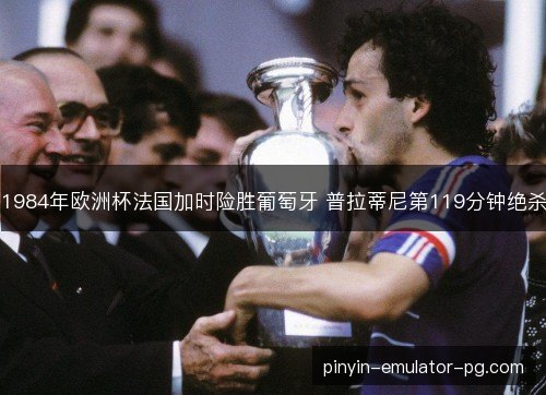 1984年欧洲杯法国加时险胜葡萄牙 普拉蒂尼第119分钟绝杀